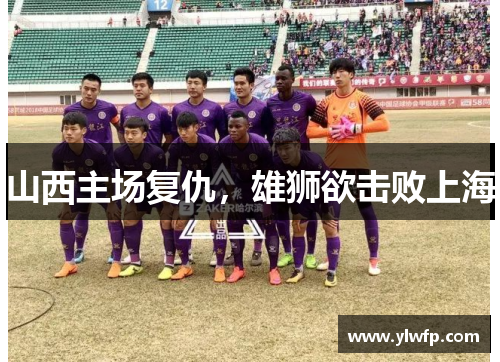 山西主场复仇，雄狮欲击败上海